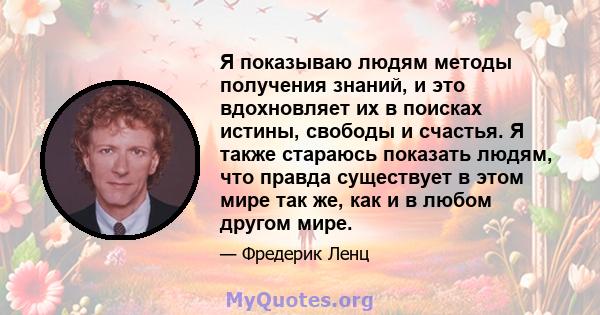 Я показываю людям методы получения знаний, и это вдохновляет их в поисках истины, свободы и счастья. Я также стараюсь показать людям, что правда существует в этом мире так же, как и в любом другом мире.