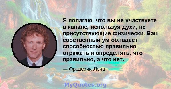 Я полагаю, что вы не участвуете в канале, используя духи, не присутствующие физически. Ваш собственный ум обладает способностью правильно отражать и определять, что правильно, а что нет.