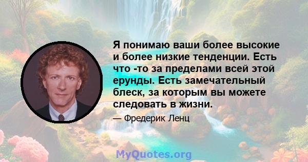 Я понимаю ваши более высокие и более низкие тенденции. Есть что -то за пределами всей этой ерунды. Есть замечательный блеск, за которым вы можете следовать в жизни.