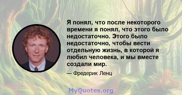 Я понял, что после некоторого времени я понял, что этого было недостаточно. Этого было недостаточно, чтобы вести отдельную жизнь, в которой я любил человека, и мы вместе создали мир.