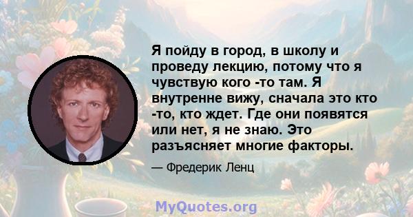 Я пойду в город, в школу и проведу лекцию, потому что я чувствую кого -то там. Я внутренне вижу, сначала это кто -то, кто ждет. Где они появятся или нет, я не знаю. Это разъясняет многие факторы.