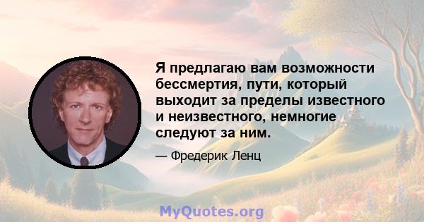 Я предлагаю вам возможности бессмертия, пути, который выходит за пределы известного и неизвестного, немногие следуют за ним.