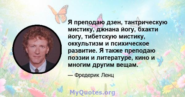 Я преподаю дзен, тантрическую мистику, джнана йогу, бхакти йогу, тибетскую мистику, оккультизм и психическое развитие. Я также преподаю поэзии и литературе, кино и многим другим вещам.