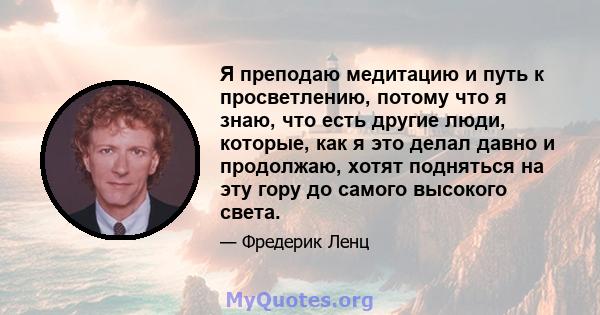 Я преподаю медитацию и путь к просветлению, потому что я знаю, что есть другие люди, которые, как я это делал давно и продолжаю, хотят подняться на эту гору до самого высокого света.