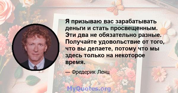 Я призываю вас зарабатывать деньги и стать просвещенным. Эти два не обязательно разные. Получайте удовольствие от того, что вы делаете, потому что мы здесь только на некоторое время.