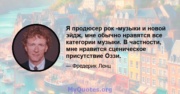 Я продюсер рок -музыки и новой эйдж, мне обычно нравятся все категории музыки. В частности, мне нравится сценическое присутствие Оззи.