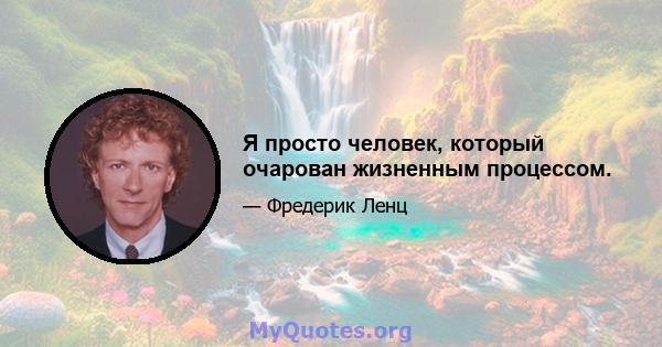 Я просто человек, который очарован жизненным процессом.