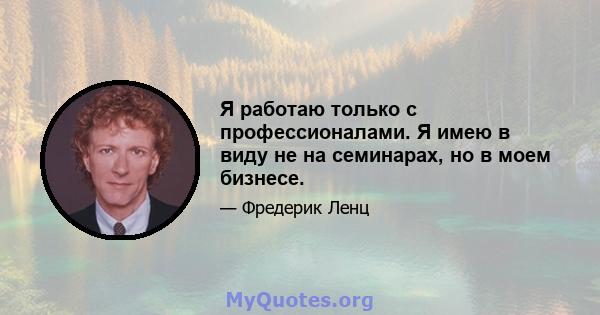 Я работаю только с профессионалами. Я имею в виду не на семинарах, но в моем бизнесе.