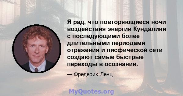 Я рад, что повторяющиеся ночи воздействия энергии Кундалини с последующими более длительными периодами отражения и писфической сети создают самые быстрые переходы в осознании.