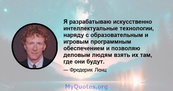 Я разрабатываю искусственно интеллектуальные технологии, наряду с образовательным и игровым программным обеспечением и позволяю деловым людям взять их там, где они будут.