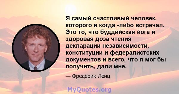 Я самый счастливый человек, которого я когда -либо встречал. Это то, что буддийская йога и здоровая доза чтения декларации независимости, конституции и федералистских документов и всего, что я мог бы получить, дали мне.