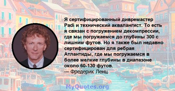 Я сертифицированный дивремастер Padi и технический аквалангист. То есть я связан с погружением декомпрессии, где мы погружаемся до глубины 300 с лишним футов. Но я также был недавно сертифицирован для ребрая Атлантиды,