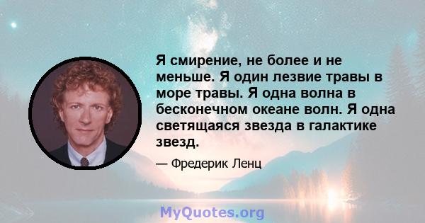 Я смирение, не более и не меньше. Я один лезвие травы в море травы. Я одна волна в бесконечном океане волн. Я одна светящаяся звезда в галактике звезд.