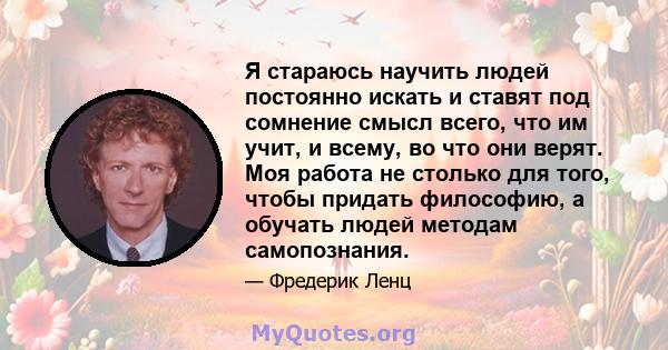 Я стараюсь научить людей постоянно искать и ставят под сомнение смысл всего, что им учит, и всему, во что они верят. Моя работа не столько для того, чтобы придать философию, а обучать людей методам самопознания.