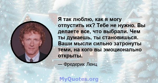 Я так люблю, как я могу отпустить их? Тебе не нужно. Вы делаете все, что выбрали. Чем ты думаешь, ты становишься. Ваши мысли сильно затронуты теми, на кого вы эмоционально открыты.