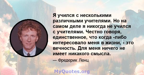 Я учился с несколькими различными учителями. Но на самом деле я никогда не учился с учителями. Честно говоря, единственное, что когда -либо интересовало меня в жизни, - это вечность. Для меня ничего не имеет никакого