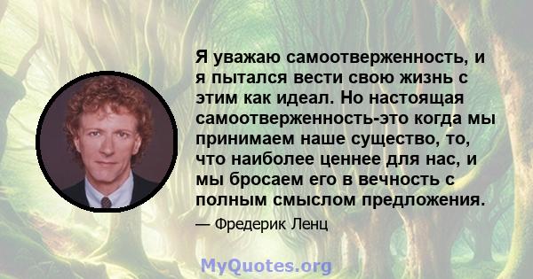 Я уважаю самоотверженность, и я пытался вести свою жизнь с этим как идеал. Но настоящая самоотверженность-это когда мы принимаем наше существо, то, что наиболее ценнее для нас, и мы бросаем его в вечность с полным