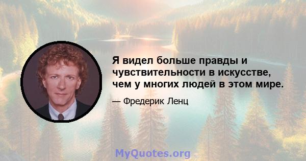 Я видел больше правды и чувствительности в искусстве, чем у многих людей в этом мире.