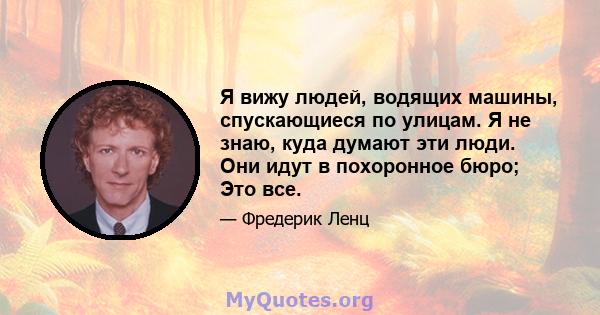 Я вижу людей, водящих машины, спускающиеся по улицам. Я не знаю, куда думают эти люди. Они идут в похоронное бюро; Это все.