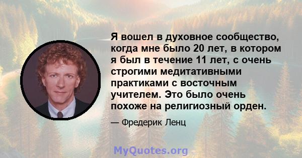 Я вошел в духовное сообщество, когда мне было 20 лет, в котором я был в течение 11 лет, с очень строгими медитативными практиками с восточным учителем. Это было очень похоже на религиозный орден.