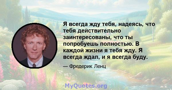 Я всегда жду тебя, надеясь, что тебя действительно заинтересованы, что ты попробуешь полностью. В каждой жизни я тебя жду. Я всегда ждал, и я всегда буду.