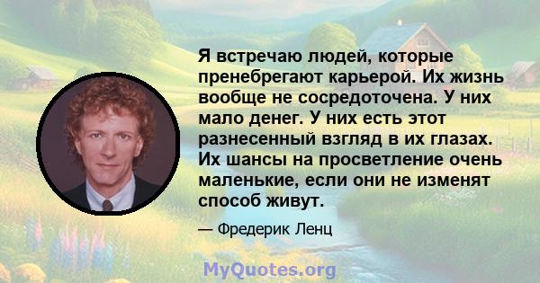 Я встречаю людей, которые пренебрегают карьерой. Их жизнь вообще не сосредоточена. У них мало денег. У них есть этот разнесенный взгляд в их глазах. Их шансы на просветление очень маленькие, если они не изменят способ