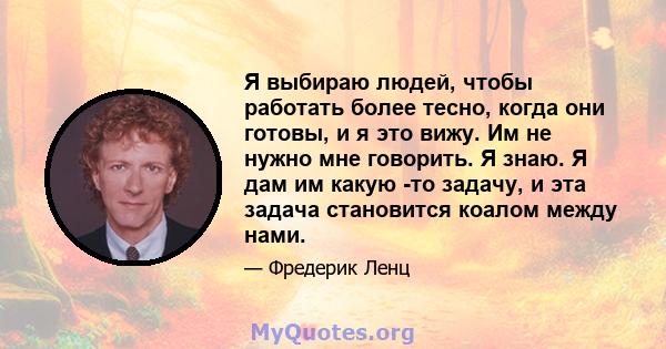 Я выбираю людей, чтобы работать более тесно, когда они готовы, и я это вижу. Им не нужно мне говорить. Я знаю. Я дам им какую -то задачу, и эта задача становится коалом между нами.