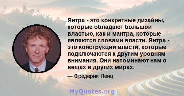 Янтра - это конкретные дизайны, которые обладают большой властью, как и мантра, которые являются словами власти. Янтра - это конструкции власти, которые подключаются к другим уровням внимания. Они напоминают нам о вещах 