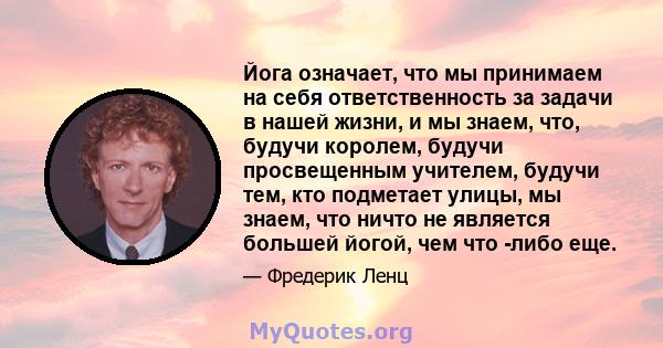 Йога означает, что мы принимаем на себя ответственность за задачи в нашей жизни, и мы знаем, что, будучи королем, будучи просвещенным учителем, будучи тем, кто подметает улицы, мы знаем, что ничто не является большей