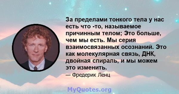 За пределами тонкого тела у нас есть что -то, называемое причинным телом; Это больше, чем мы есть. Мы серия взаимосвязанных осознаний. Это как молекулярная связь, ДНК, двойная спираль, и мы можем это изменить.