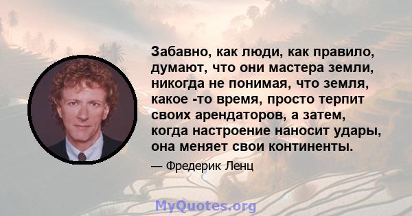 Забавно, как люди, как правило, думают, что они мастера земли, никогда не понимая, что земля, какое -то время, просто терпит своих арендаторов, а затем, когда настроение наносит удары, она меняет свои континенты.