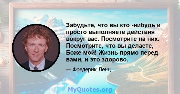 Забудьте, что вы кто -нибудь и просто выполняете действия вокруг вас. Посмотрите на них. Посмотрите, что вы делаете, Боже мой! Жизнь прямо перед вами, и это здорово.