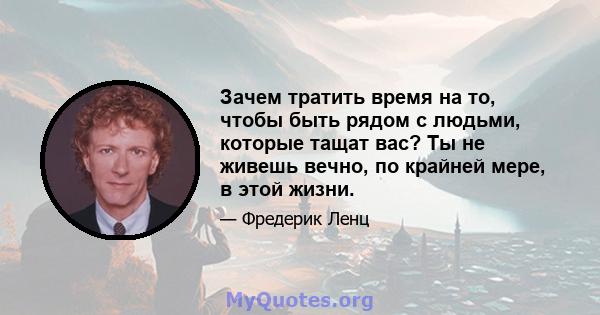 Зачем тратить время на то, чтобы быть рядом с людьми, которые тащат вас? Ты не живешь вечно, по крайней мере, в этой жизни.