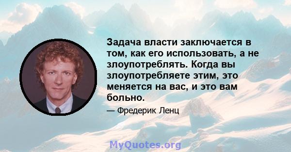 Задача власти заключается в том, как его использовать, а не злоупотреблять. Когда вы злоупотребляете этим, это меняется на вас, и это вам больно.