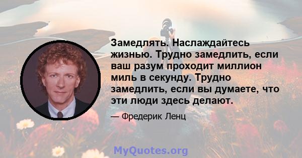 Замедлять. Наслаждайтесь жизнью. Трудно замедлить, если ваш разум проходит миллион миль в секунду. Трудно замедлить, если вы думаете, что эти люди здесь делают.