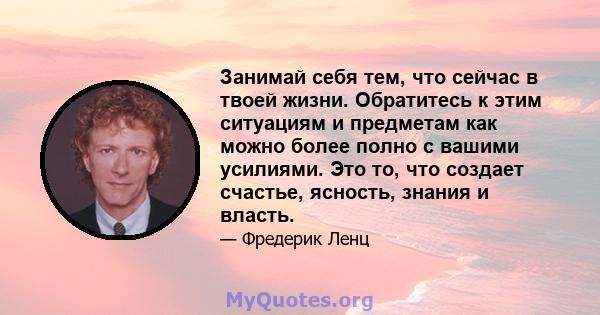 Занимай себя тем, что сейчас в твоей жизни. Обратитесь к этим ситуациям и предметам как можно более полно с вашими усилиями. Это то, что создает счастье, ясность, знания и власть.