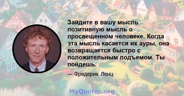 Зайдите в вашу мысль позитивную мысль о просвещенном человеке. Когда эта мысль касается их ауры, она возвращается быстро с положительным подъемом. Ты пойдешь.