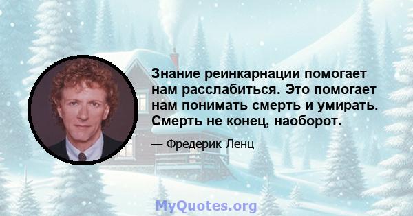 Знание реинкарнации помогает нам расслабиться. Это помогает нам понимать смерть и умирать. Смерть не конец, наоборот.