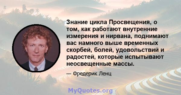 Знание цикла Просвещения, о том, как работают внутренние измерения и нирвана, поднимают вас намного выше временных скорбей, болей, удовольствий и радостей, которые испытывают неосвещенные массы.