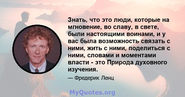 Знать, что это люди, которые на мгновение, во славу, в свете, были настоящими воинами, и у вас была возможность связать с ними, жить с ними, поделиться с ними, словами и моментами власти - это Природа духовного изучения.