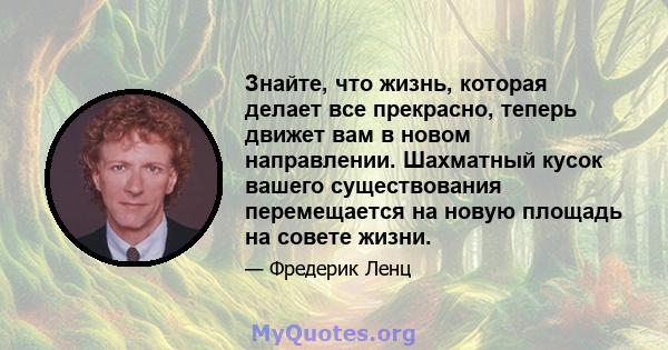 Знайте, что жизнь, которая делает все прекрасно, теперь движет вам в новом направлении. Шахматный кусок вашего существования перемещается на новую площадь на совете жизни.