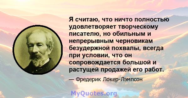 Я считаю, что ничто полностью удовлетворяет творческому писателю, но обильным и непрерывным черновикам безудержной похвалы, всегда при условии, что он сопровождается большой и растущей продажей его работ.