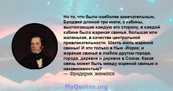 Но то, что было наиболее замечательным, Бродвей длиной три мили, а кабины, выстилающие каждую его сторону, в каждой кабине была жареная свинья, большая или маленькая, в качестве центральной привлекательности. Шесть миль 