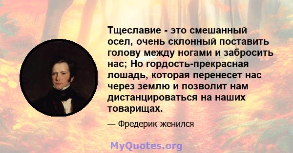 Тщеславие - это смешанный осел, очень склонный поставить голову между ногами и забросить нас; Но гордость-прекрасная лошадь, которая перенесет нас через землю и позволит нам дистанцироваться на наших товарищах.