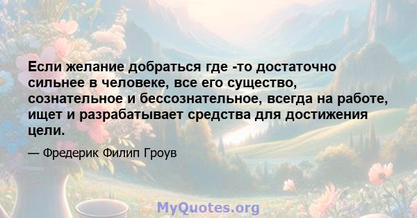 Если желание добраться где -то достаточно сильнее в человеке, все его существо, сознательное и бессознательное, всегда на работе, ищет и разрабатывает средства для достижения цели.