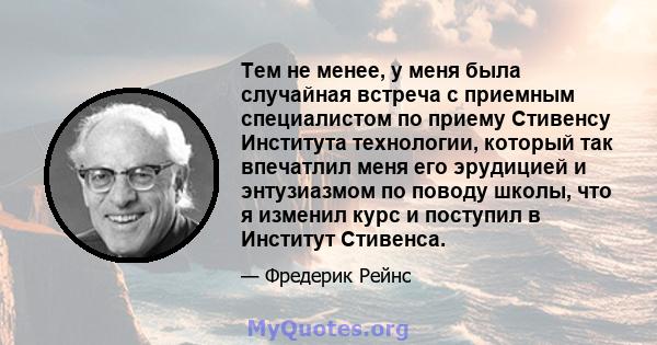 Тем не менее, у меня была случайная встреча с приемным специалистом по приему Стивенсу Института технологии, который так впечатлил меня его эрудицией и энтузиазмом по поводу школы, что я изменил курс и поступил в