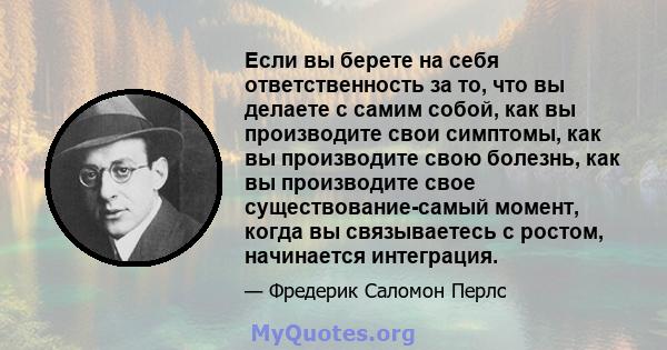 Если вы берете на себя ответственность за то, что вы делаете с самим собой, как вы производите свои симптомы, как вы производите свою болезнь, как вы производите свое существование-самый момент, когда вы связываетесь с