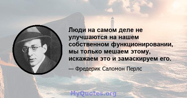 Люди на самом деле не улучшаются на нашем собственном функционировании, мы только мешаем этому, искажаем это и замаскируем его.