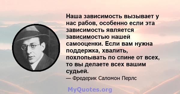 Наша зависимость вызывает у нас рабов, особенно если эта зависимость является зависимостью нашей самооценки. Если вам нужна поддержка, хвалить, похлопывать по спине от всех, то вы делаете всех вашим судьей.