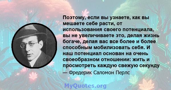 Поэтому, если вы узнаете, как вы мешаете себе расти, от использования своего потенциала, вы не увеличиваете это, делая жизнь богаче, делая вас все более и более способным мобилизовать себя. И наш потенциал основан на